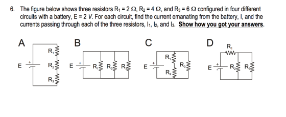 6. The figure below shows three resistors R1-2 2, R2 42, and R3 6S2 configured in four different circuits with a battery, E -2 V. For each circuit, find the current emanating from the battery, I, and the currents passing through each of the three resistors, , l2, and l3. Show how you got your answers. R, R, R3 R3