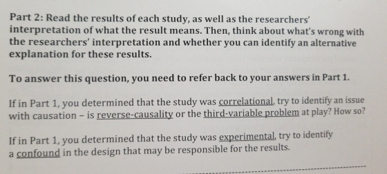 Part 2: Read the results of each study, as well as the researchers interpretation of what the result means. Then, think about whats wrong with the researchers interpretation and whether you can identify an alternative explanation for these results. To answer this question, you need to refer back to your answers in Part 1. If in Part 1, you determined that the study was correlational, try to identify an issue with causation - is reverse-causality or the third-variable problem at play? How so? If in Part 1, you determined that the study was experimental, try to identify a confound in the design that may be responsible for the results