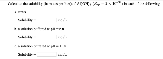 Calculate the solubility (in moles per liter) of Al(OH)3 (Ksp = 2 x 10–32) in each of the following. a. water Solubility = mo