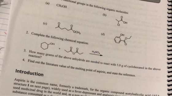 nctional groups in the following organic molecules: (a) CH OH 2. Complete the following chemical equation: H2SO 3. How many grams of the above anhydride reaction? are needed to react with 5.0 g of cyclohexanol in the above 4. Find out the literature value of the melting point of aspirin, and state the reference. Introduction pound acetylsalicylic anid (110 formerly a trademark, for the organic com Aspirin is the structure I on next page), widely used medicinal drug in the world and, as a n0 substance consumed as common name, used as a fever-depressant and analersir fiu n-m