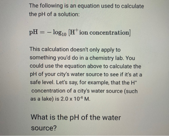 The following is an equation used to calculate the pH of a solution: pH = log10 H ion concentration] This calculation doesnt