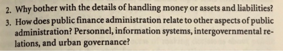2. Why bother with the details of handling money or assets and liabilities? 3. How does public finance administration relate to other aspects of public administration? Personnel, information systems, intergovernmental re- lations, and urban governance?