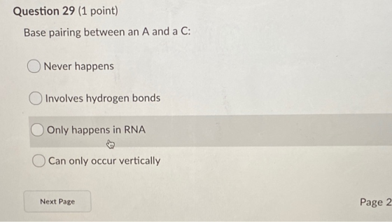 Question 29 (1 point) Base pairing between an A and a C: Never happens Involves hydrogen bonds Only happens in RNA Can only o