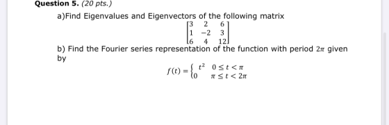 Question 5. (20 pts.) a)Find Eigenvalues and Eigenvectors of the following matrix 3 2 6 1 -2 3 L6 4 12 b) Find the Fourier se