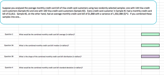Suppose you analyzed the average monthly credit card bill of Visa credit card customers using two randomly selected samples: one with 144 Visa credit card customers (Sample #1) and one with 100 Visa credit card customers (Sample #2). Every credit card customer in Sample #1 had a monthly credit card bill of $1,812. Sample #2, on the other hand, had an average monthly credit card bill of $1,868 with a variance of 1,302,388 ($)^2. If you combined these samples into one... Question 2What would be the combined monthly credit card bill average (in dollars)? Question 3AWhat is the combined monthly credit card bill median (in dollars)? Question 3BWhat is the shape of the combined monthly credit card bill distribution (in dollars)? Question 4 What would be the combined monthly credit card bill standard deviation (in dollars)?