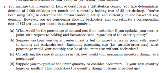 2. You manage the inventory of Lenovo desktops in a distribution center. You face deterministic demand of 2,000 desktops per month and a monthly holding cost of S2 per desktop. Youve been using EOQ to determine the optimal order quantity, and currently do not backorder any demand. However, you are considering allowing backorders, and you estimate a corresponding cost of $25 per unit per month in customer goodwill. (a) What would be the percentage of demand met from backorders if you optimize your reorder point with respect to holding and backorder costs, regardless of the order quantity? (b) Suppose you keep your current order quantity but optimize the reorder point with respect to holding and backorder cost. Excluding purchasing cost (i.e. variable order cost), what percentage would your monthly cost be of the order cost without backorders? percentage? larger or smaller? How much does the quantity change in terms of percentage? (c) Considering the same situation as in (b), how would your maximum inventory change, as a (d) Suppose you re-optimize the order quantity to consider backorders. Is your new quantity