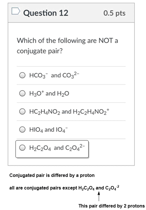 DQuestion 12 0.5 pts Which of the following are NOTa conjugate pair? O HCOg-and CO32- O H30* and H20 O HC2H4NO2 and H2C2H4NO2 O HIO4 and IO4 O H2C204 and C2042- Conjugated pair is differed by a proton all are conjugated pairs except H2C204 and C2042 This pair differed by 2 protons