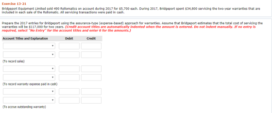 Exercise 13-21 Bridgeport Equipment Limited sold 490 Rollomatics on account during 2017 for $5,700 each. During 2017, Bridgeport spent $34,800 servicing the two-year warranties that are included in each sale of the Rollomatic. All servicing transactions were paid in cash Prepare the 2017 entries for Bridgeport using the assurance-type (expense-based) approach for warranties. Assume that Bridgeport estimates that the total cost of servicing the warranties will be $117,000 for two years. (Credit account titles are automatically indented when the amount is entered. Do not indent manually. If no entry is required, select No Entry for the account titles and enter 0 for the amounts.) Account Titles and Explanation Debit Credit (To record sales) (To record warranty expense paid in cash) (To accrue outstanding warranty)