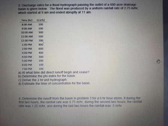 3. Discharge rates for a flood hydrograph passing the outlet of a 600-acre drainage basin is given below. The flood was produced by a uniform rainfall rate of 2.75 in/hr, which started at 9 am and ended abruptly at 11 am. Time (hr)Q (cfs) 8:00 AM100 9:00 AM100 10:00 AM 300 11:00 AM 500 12:00 PM 700 1:00 PM800 2:00 PM600 3:00 PM400 4:00 PM 300 5:00 PM 6:00 PM 100 7:00 PM100 200 a) At what time did direct runoff begin and cease? b) Determine the phi index for the basirn c) Derive the 2 hr unit hydrograph d) Estimate the time of concentration for the basin 4. Determine the runoff from the basin in problem 3 for a 6 hr hour storm, if during the first two hours, the rainfall rate was 0.75 in/hr, during the second two hours, the rainfall rate was 1:25 in/hr, and during the last two hours the rainfall was 5 in/hr