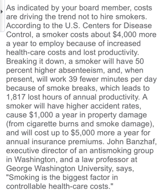 As indicated by your board member, costs are driving the trend not to hire smokers According to the U.S. Centers for Disease Control, a smoker costs about $4,000 more a year to employ because of increased health-care costs and lost productivity Breaking it down, a smoker will have 50 percent higher absenteeism, and, when present, will work 39 fewer minutes per day because of smoke breaks, which leads to 1,817 lost hours of annual productivity. A smoker will have higher accident rates, cause $1,000 a year in property damage (from cigarette burns and smoke damage), and will cost up to $5,000 more a year for annual insurance premiums. John Banzhaf executive director of an antismoking group in Washington, and a law professor at George Washington University, says, Smoking is the biggest factor in controllable health-care costs.