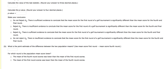 Calculate the value of the test statistic. (Round your answer to three decimal places.) Calculate the p-value. (Round your answer to four decimal places.) p-value- State your conclusion O Do not Reject Ho. There is sufficient evidence to conclude that the mean score for the first round of a golf tournament is significantly different than the mean score for the fourth and O Reject Ho. There is insufficient evidence to conclude that the mean score for the first round of a golf tournament is significantly different than the mean score for the fourth and final O Reject Ho. There is sufficient evidence to conclude that the mean score for the first round of a golf tonament is significantly different than the mean score for the fourth and final final round round. round. Do not reject Ho- There is insufficient evidence to conclude that the mean score for the first round of a golf tournament is significantly different than the mean score for the fourth and final round (b) What is the point estimate of the difference between the two population means? (Use mean score first round mean score fourth round.) For which round is the population mean score lower? O The mean of the fourth round scores was lower than the mean of the first round scores. O The mean of the first round scores was lower than the mean of the fourth round scores.
