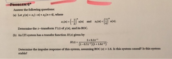 Answer the following questions: (a) Let ylnl +4], where xini-(:/nulni and olnI-( ) utn Determine the z-transform Y(z) of yln], and its ROO. (b) An LTI system has a transfer function H(z) given by 3+0.2z- 1-0.7z) (1+1.621) H(z) = Determine the impulse response of this system, assuming ROC E> 1.6. Is this system causal? Is this system stable?