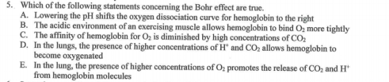 5. Which of the following statements concerning the Bohr effect are true. A. Lowering the pH shifts the oxygen dissociation curve for hemoglobin to the right B. The acidic environment of an exercising muscle allows hemoglobin to bind O2 more tightly C. The affinity of hemoglobin for O2 is diminished by high concentrations of CO2 D. In the lungs, the presence of higher concentrations of H and CO2 allows hemoglobin to become oxygenated E. In the lung, the presence of higher concentrations of O2 promotes the release of CO2 and H from hemoglobin molecules