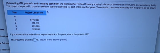 Calculating IRR, payback, and a missing cash flow) The Merriweather Printing Company is trying to decide on the merits of con