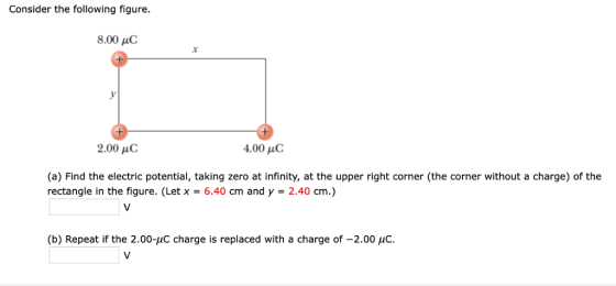 Consider the following figure 8.00 μC 2.00 μC 4,00 μC (a) Find the electric potential, taking zero at infinity, at the upper right corner (the corner without a charge) of the rectangle in the figure. (Let x - 6.40 cm and y 2.40 cm.) b) Repeat if the 2.00-uC charge is replaced with a charge of -2.00 uC
