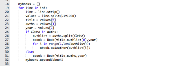 18 mybooks = for line in inf: 19 21 23 25 27 line line.stripO values-line.split(DIVIDER) title - values [0] auths values [1] year = values[2] if COMMA in auths: authlist-auths.split(COMMA) abook Book(title,authlist[Ø],year) for i in range(1,lenCauthlist)): 28 abook.addAuthor(authlist[i]) else: 31 32 abook Book(title,auths,year) mybooks.appendCabook)