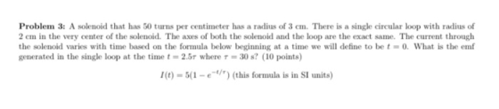 Problem 3: A solenoid that has 50 turns per centimeter has a radius of 3 cm. There is a single circular loop with radius of 2