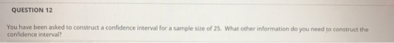QUESTION 12 You have been asked to construct a confidence interval for a sample size of 25. What other information do you nee