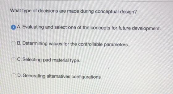 What type of decisions are made during conceptual design? O A. Evaluating and select one of the concepts for future development. CB. Determining values for the controllable parameters. C. Selecting pad material type. D. Generating alternatives configurations