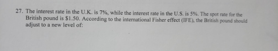 27. The interest rate in the U.K. is 7%, while the interest rate in the U.S. is 5%. The spot rate for the British pound is $1.50. According to the international Fisher effect (IFE), the British pound should adjust to a new level of: