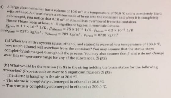 A large glass container has a volume of 10.0 m at a temperature of 20.0 C and is completely filed with ethanol. A crane lowers a statue made of brass into the container and when it is completely submerged, you notice that 0.10 m of ethanol has overflowed from the container. Notes: Please keep at least 4 -5 significant figures in your calculations. ßglass-: 17x 10-s 1 /K, ßethano.-75x 10-s 1/K, pbras.-62x 10-s 1/K 4) uspglass = 2270 kg/m3 , pethanol-789 kg/m? , pbrass-8730 kg/m. entire systern (glass, ethanol, and statue) is warmed to a temperature of 2000°C, ethanol will overflow from the container? You may assume that the statue stays how completely submerged throu much ghout the process. You may also assume that B and p do not change over this temperature range for any of the substances. (5 pts) (b) Wh scen at would be the tension (in N) in the string holding the brass statue for the following arios? (Express each answer to 5 significant figures) (5 pts) - The statue is hanging in the air at 20.0 °C - The statue is completely submerged in ethanol at 20.0 °C - The statue is completely submerged in ethanol at 200.0 °c