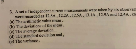 3. A set of independent current measurements were taken by six observers were recorded as 12.8A, 12.2A, 12.5A, 13.1A, 12.9A a