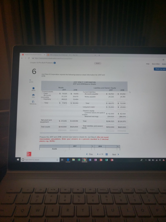 Chapter 03 Pre Built Problems 0 6 Just Dew it Corporation reports the following balance sheet information for 2017 and 2018. JUST DEW IT CORPORATION 2017 and 2018 Balance Sheets Liablities and Owners Equity Current assets Current liabilties 3750 2478 $ 11,025 $11,970 26,670 Accounts payable Nores payable 22.225 4,325 47250 수 $ 77875 $ 90090 Total Total $ 68,075 72,030 Long-term debt $ 35,000 S21,000 Owners equty Comman stock and paid-n $ 42.000 42,0D0 surplus Retained earnings 204,925 Net plant and equipment S 272125 $329 910 Total $246,925326,970 Total assets $35000D $420,0DD Total liabilities and owners $350,000 $420000 Prepare the 2017 and 2018 common-size balance sheets for Just Dew It. (Do not round intermediate calculations. Enter your answers as a percent rounded to 2 decimal places, e.g. 32.16. Type here to search 3 6