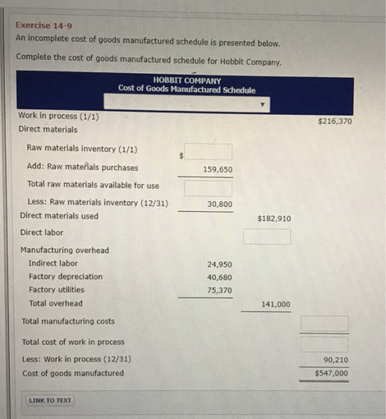 Exercise 14-9 An incomplete cost of goods manufactured schedule is presented below. Complete the cost of goods manufactured schedule for Hobbit Company. HOBBIT COMPANY Cost of Goods Manufactured Schedule Work in process (1/1) Direct materials $216,370 Raw materials inventory (1/1) Add: Raw materials purchases Total raw materials available for use Less: Raw materials inventory (12/31) 159,650 30,800 Direct materials used Direct labor Manufacturing overhead $182,910 Indirect labor Factory depreciation Factory utilities Total overhead 24,950 40,680 75,370 141,000 Total manufacturing costs Total cost of work in process Less: Work in process (12/31) Cost of goods manufactured 90,210 $547,000 LINK TO TEXT