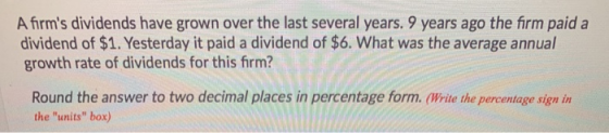 A firms dividends have grown over the last several years. 9 years ago the firm paid a dividend of $1. Yesterday it paid a di