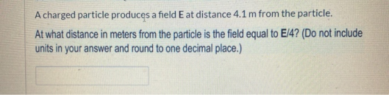 A charged particle produces a field E at distance 4.1 m from the particle. At what distance in meters from the particle is th