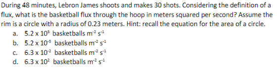 flux, what is the basketball flux through the hoop in meters squared per second? Assume the rim is a circle with a radius of 0.23 meters. Hint: recall the equation for the area of a circle a. 5.2 x 105 basketballs m2 s1 b. 5.2 x 105 basketballs m-2 s-1 c. 6.3 x 102 basketballs m2 s1 6.3x 102 basketballs m2 s+