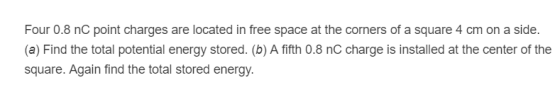 Four 0.8 nC point charges are located in free space at the corners of a square 4 cm on a side (a) Find the total potential energy stored. (b) A fifth 0.8 nC charge is installed at the center of the square. Again find the total stored energy.