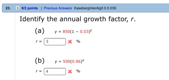 23. 0/2 points | Previous Answers KaseberginterAlg5 6.5.039. Identify the annual growth factor, r. (a) y = 850(1 – 0.03) r =