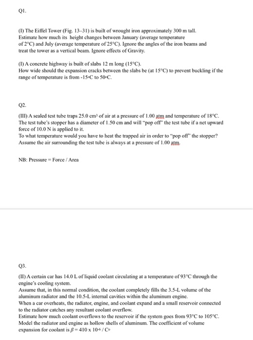 (I) The Eiffel Tower (Fig. 13-31) is built of wrought iron approximately 300 m tall. Estimate how much its height changes between January (average temperature of 2°C) and July (average temperature of 25°C). Ignore the angles of the iron beams and treat the tower as a vertical beam. Ignore effects of Gravity (I) A concrete highway is built of slabs 12 m long (15°C). How wide should the expansion cracks between the slabs be (at 15°C) to prevent buckling if the range of temperature is from-15 C to 50C Q2. (III) A sealed test tube traps 25.0 cm3 of air at a pressure of 1.00 atm and temperature of 18°C The test tubes stopper has a diameter of 1.50 cm and will pop off the test tube if a net upward force of 10.0 N is applied to it To what temperature would you have to heat the trapped air in order to pop off the stopper? Assume the air surrounding the test tube is always at a pressure of 1.00 atm. NB: Pressure- Force/Area Q3 (II) A certain car has 14.0 L of liquid coolant circulating at a temperature of 93 °C through the engines cooling system. Assume that, in this normal condition, the coolant completely fills the 3.5-L volume of the aluminum radiator and the 10.5-L internal cavities within the aluminum engine. When a car overheats, the radiator, engine, and coolant expand and a small reservoir connected to the radiator catches any resultant coolant overflow. Estimate how much coolant overflows to the reservoir if the system goes from 93°C to 105 C. Model the radiator and engine as hollow shells of aluminum. The coefficient of volume expansion for coolant is-410x 106/Co