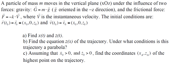 A particle of mass m moves in the vertical plane (xOz) under the influence of two forces: gravity: G-m g (g oriented in the -z direction), and the frictional force: F--k V, where V is the instantaneous velocity. The initial conditions are: a) Find x(t) and zit) b) Find the equation z(x) of the trajectory. Under what conditions is this trajectory a parabola? c) Assuming that Xo > 0, and ї0, find the coordinates (xA,-A) of the highest point on the trajectory
