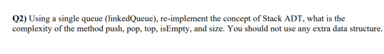 Q2) Using a single queue (linkedQueue), re-implement the concept of Stack ADT, what is the complexity of the method push, pop