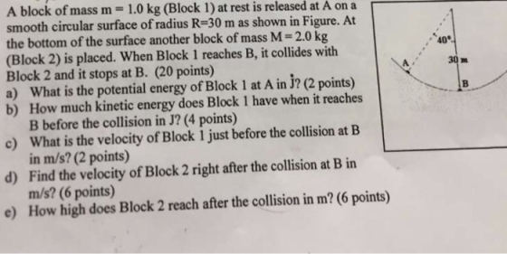 A block of mass m-1.0 kg (Block 1) at rest is released at A on a smooth circular surface of radius R-30 m as shown in Figure. At the bottom of the surface another block of mass M 2.0 kg (Block 2) is placed. When Block 1 reaches B, it collides with Block 2 and it stops at B. (20 points) a) What is the potential energy of Block 1 at A in J? (2 points) b) How much kinetic energy does Block 1 have when it reaches 40 30 nu c) What is the velocity of Block 1 just before the collision at B d) Find the velocity of Block 2 right after the collision at B in e) How high does Block 2 reach after the collision in m? (6 points) B before the collision in J? (4 points) in m/s? (2 points) m/s? (6 points)