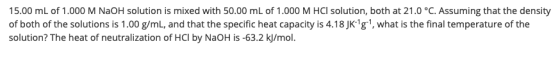 15.00 mL of 1.000 M NaOH solution is mixed with 50.00 mL of 1.000 M HCl solution, both at 21.0 °C. Assuming that the density