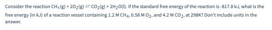 Consider the reaction CH4(g) + 202(g) = CO2(g) + 2H2O(l). If the standard free energy of the reaction is -817.8 kJ, what is t