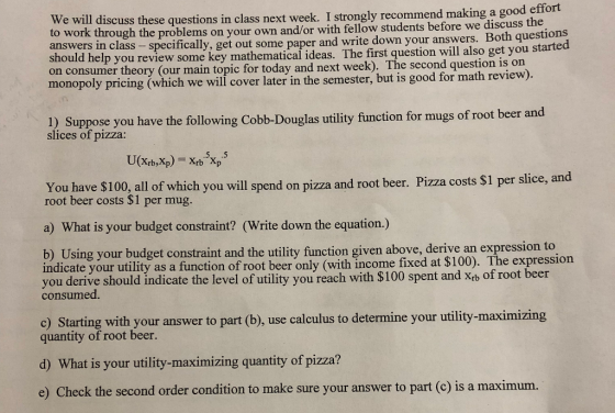 in class next week. I strongly recommend making a good effort We will discuss these questions to work through the problems on your ow answers in cl should help you review some key on consumer theory (our main topic for today and next week). The second question is on monopoly pricing (which we will cover later in the semester, but is good for math n and/or with fellow students before we discuss the specifically, get out some paper and write down your answers. Both questions mathematical ideas. The first question will also get you started ass - revi ew). 1) Suppose you have the following Cobb-Douglas utility function for mugs of root beer and slices of pizza: You have S100, all of which you will spend on pizza and root beer. Pizza costs $1 per slice, and root beer costs $1 per mug. a) What is your budget constraint? (Write down the equation.) b) Using your budget constraint and the utility function given above, derive an expression to indicate your utility as a function of root beer only (with income fixed at $100). The expression you derive should indicate the level of utility you reach with $100 spent and Xtb of root beer consumed c) Starting with your answer to part (b), use calculus to determine your utility-maximizing quantity of root beer. d) What is your utility-maximizing quantity of pizza? e) Check the second order condition to make sure your answer to part (c) is a maximum.
