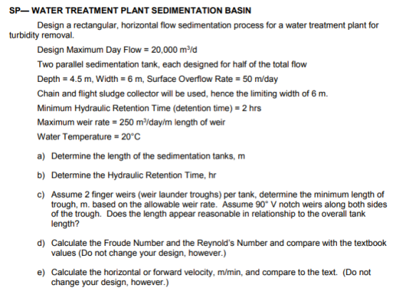 SP-WATER TREATMENT PLANT SEDIMENTATION BASIN Design a rectangular, horizontal flow sedimentation process for a water treatment plant for turbidity removal Design Maximum Day Flow-20,000 m2ld Two parallel sedimentation tank, each designed for half of the total flow Depth 4.5 m, Width 6 m, Surface Overflow Rate 50 m/day Chain and flight sludge collector will be used, hence the limiting width of 6 m. Minimum Hydraulic Retention Time (detention time) 2 hrs Maximum weir rate 250 m/day/m length of weir Water Temperature 20°C a) Determine the length of the sedimentation tanks, m b) Determine the Hydraulic Retention Time, hr c) Assume 2 finger weirs (weir launder troughs) per tank, determine the minimum length of trough, m. based on the allowable weir rate. Assume 90° V notch weirs along both sides of the trough. Does the length appear reasonable in relationship to the overall tank length? d) Calculate the Froude Number and the Reynolds Number and compare with the textbook values (Do not change your design, however.) e) Calculate the horizontal or forward velocity, m/min, and compare to the text. (Do not change your design, however.)