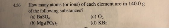 4.56 How many atoms (or ions) of each element are in 140.0 g of the following substances? (a) BaSO4 (c) 02 (b) Mg3(PO4)2 (d)