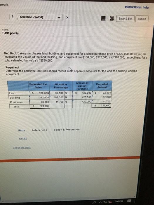 work Instructions help Question 7 (of 14) ® Serve & Exit Submit value: 5.00 points Red Rock Bakery purchases land, building, and equipment for a single purchase price of $420,000. However,the estimated fair values of the land, building, and equipment are $130,000, $312,000, and $78,000, respectively, for a total estimated fair value of $520,000. Required: Determine the amounts Red Rock should record inade separate accounts for the land, the building, and the equipment Amount of Recorded Estimated Fair Allocation Basket Value Land Building Equipment S420,000S32,500 187.200 11,700 S 231,400 s 130,000 312,000 78.000| S 520,000 32.5001% 187,200 1% 11.700 | 96 420,000 420,000 Total Hints References eBook& Resources Hint 81 Ad 706 PM
