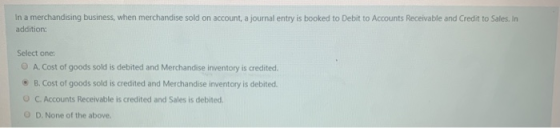 In a merchandising business, when merchandise sold on account, a journal entry is booked to Debit to Accounts Receivable and