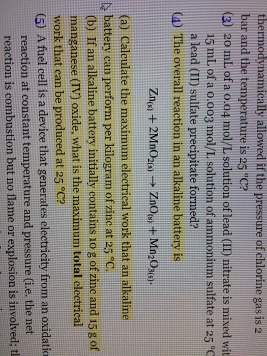thermodynamically allowed if the pressure of chlorine gas is a bar and the temperature is 25 °C? (3) 20 mL of a o.o4 mol/L solution of lead (II) nitrate is mixed wit 15 mL of a o.oo3 mol/L solution of ammonium sulfate at 25°C a lead (II) sulfate precipitate formed? (4) The overall reaction in an alkaline battery is Zn() + 2MnO2(s)-→ ZnO(s) + Mn2O3(s). (a) Calculate the maximum electrical work that an alkaline A battery can perform per kilogram of zinc at 25 C (b) If an alkaline battery initially contains 1o g of zinc and 15g of manganese (IV) oxide, what is the maximum total electrical work that can be produced at 25 °C? (5) A fuel cell is a device that generates electricity from an oxidatio reaction at constant temperature and pressure (i.e, the net reaction is combustion but no flame or explosion is involved: t