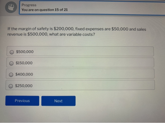 Progress You are on question 15 of 21 If the margin of safety is $200,000, fixed expenses are $50,000 and sales revenue is $5