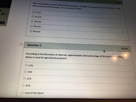 10 pts Refer to the land use article at the bottorm of page feet across and 200 feet deep. How many acres is this? 6. Consider a rectangular piece of land that is 1,089 9% 5acres 0 10 acres O 20 acres O 30 acres 4° acres uestion3 10 pts According to the discussion on land use, approximately what percentage of the land in the United States is used for agricultural purposes? 21% О 41% 61% 81% O none of the above