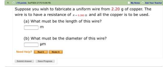 -10 points SerPSE9 27.P019.MIFB. My Notes Ask Your Teacher Suppose you wish to fabricate a uniform wire from 2.20 g of copper. The wire is to have a resistance of 0.3800 and all the copper is to be used (a) What must be the length of this wire? (b) What must be the diameter of this wire? Hm Need Help? Read Messern Submit Answer Save Progress