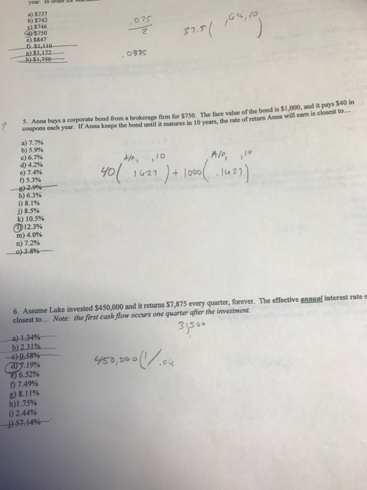 year. In or a) $737 b) $742 $746 s750 c) $847 0375 . Anna buys a corporat e bond from a brokerage firm for $750. The face value of the bond is $1,000, and it pays $40 in coupons each year. If Anna keeps the bond until it matures in 10 years, the rate of return Anna will earn a) 7.7% b) 59% c) 63% d) 4.2% e) 7.4% f) 5.3% h) 6.3% i)8.1% j) 8,5% k) 10.5% 12.3% m) 4.0% n) 7.2% 6. Assume Luke invested $450,000 and it retums S7,875 every quarter, forever. The effective gnnual interest rate closest to... Note: the first cash flow occurs one quarter after the investment. -a) 134%- 2.31% -c)0,58%- .322, 19% 07.49% g)8.11% h)1.75% i) 2.44%