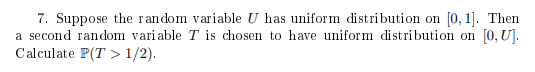 7. Suppose the random variable U has uniform distribution on [0, 1]. Then a second random variable T is chosen to have uniform distribution on [0, U]. Calculate P(T > 1/2).